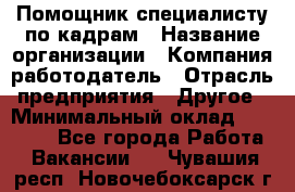 Помощник специалисту по кадрам › Название организации ­ Компания-работодатель › Отрасль предприятия ­ Другое › Минимальный оклад ­ 25 100 - Все города Работа » Вакансии   . Чувашия респ.,Новочебоксарск г.